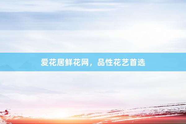 爱花居鲜花网，品性花艺首选